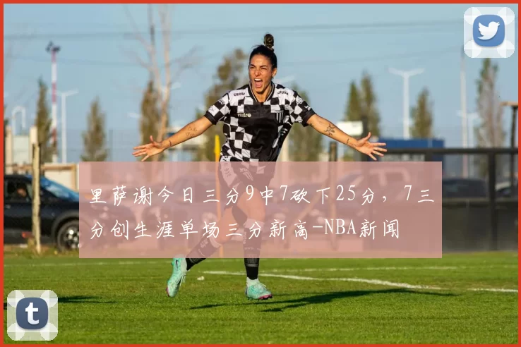 里萨谢今日三分9中7砍下25分，7三分创生涯单场三分新高-NBA新闻