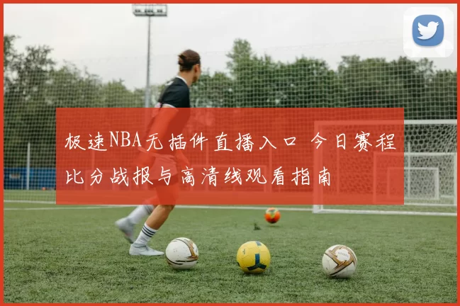 极速NBA无插件直播入口 今日赛程比分战报与高清线观看指南