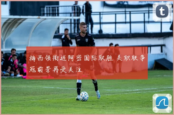 梅西领衔迈阿密国际取胜 美职联争冠前景再受关注