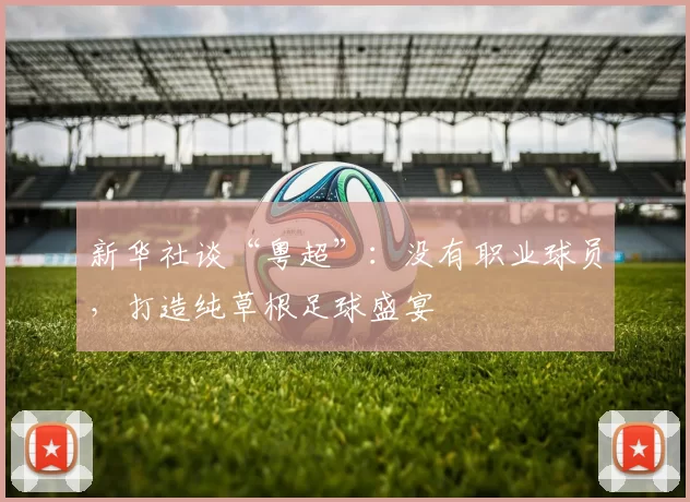 新华社谈“粤超”：没有职业球员，打造纯草根足球盛宴