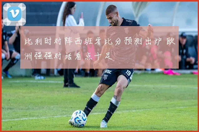 比利时对阵西班牙比分预测出炉 欧洲强强对话看点十足