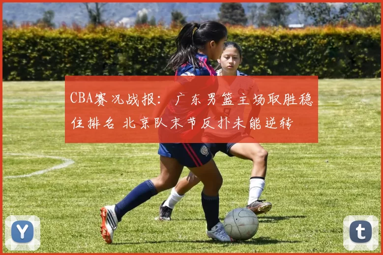 CBA赛况战报：广东男篮主场取胜稳住排名 北京队末节反扑未能逆转