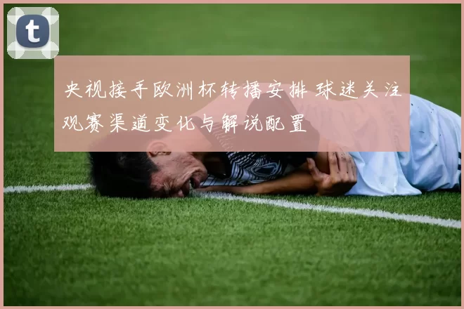 央视接手欧洲杯转播安排 球迷关注观赛渠道变化与解说配置