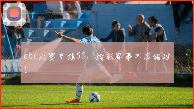 cba比赛直播55，精彩赛事不容错过！