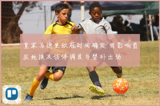 皇家马德里欧冠时间确定 将影响首发轮换及伤停调度与替补出场