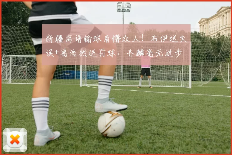 新疆离谱输球看懵众人！布伊送失误+葛浩然送罚球，齐麟毫无进步