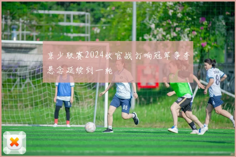 京少联赛2024收官战打响冠军争夺悬念延续到一轮