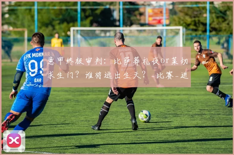 意甲终极审判：比萨葬礼夜or莱切求生门？谁将逃出生天？_比赛_进攻机会