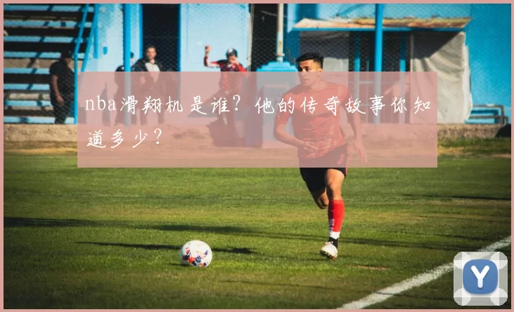 nba滑翔机是谁？他的传奇故事你知道多少？
