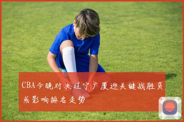 CBA今晚对决辽宁广厦迎关键战胜负或影响排名走势