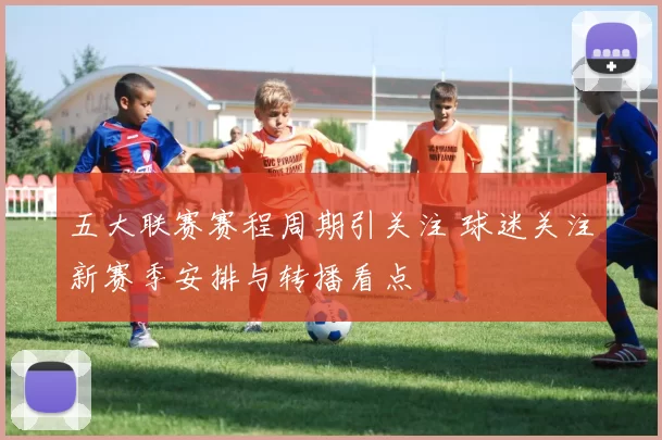 五大联赛赛程周期引关注 球迷关注新赛季安排与转播看点