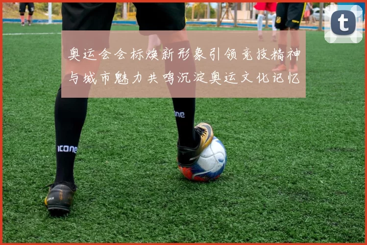 奥运会会标焕新形象引领竞技精神与城市魅力共鸣沉淀奥运文化记忆