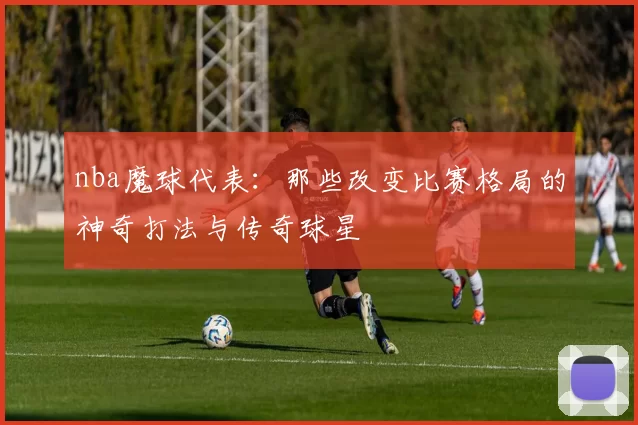 nba魔球代表：那些改变比赛格局的神奇打法与传奇球星