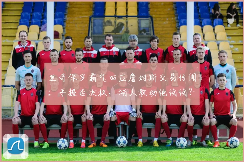 里奇保罗霸气回应詹姆斯交易传闻：手握否决权，湖人敢动他试试？