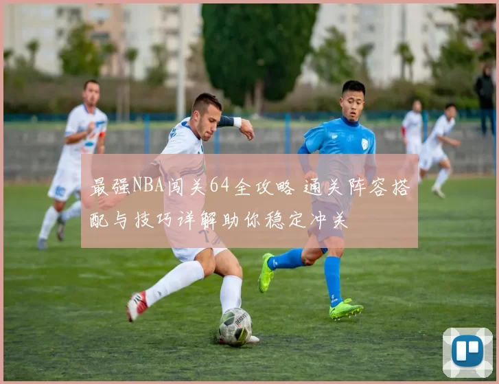 最强NBA闯关64全攻略 通关阵容搭配与技巧详解助你稳定冲关
