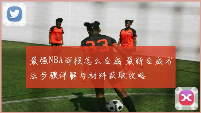 最强NBA海报怎么合成 最新合成方法步骤详解与材料获取攻略