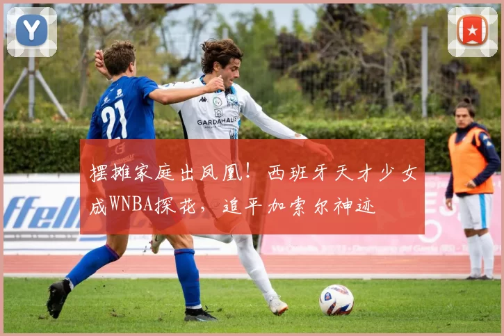 摆摊家庭出凤凰！西班牙天才少女成WNBA探花，追平加索尔神迹