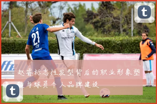 赵睿标志性发型背后的职业形象塑造与球员个人品牌建设