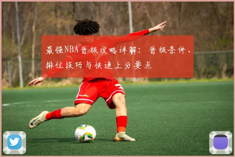 最强NBA晋级攻略详解：晋级条件、排位技巧与快速上分要点