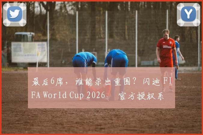 最后6席，谁能杀出重围？闪迪 FIFA World Cup 2026™ 官方授权系列邀你盖楼预言，赢好礼！