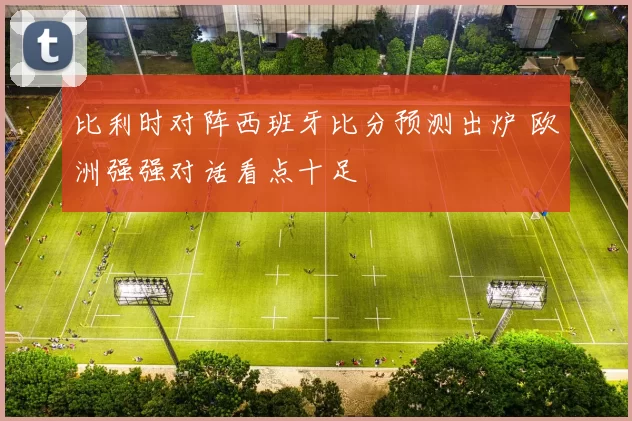比利时对阵西班牙比分预测出炉 欧洲强强对话看点十足