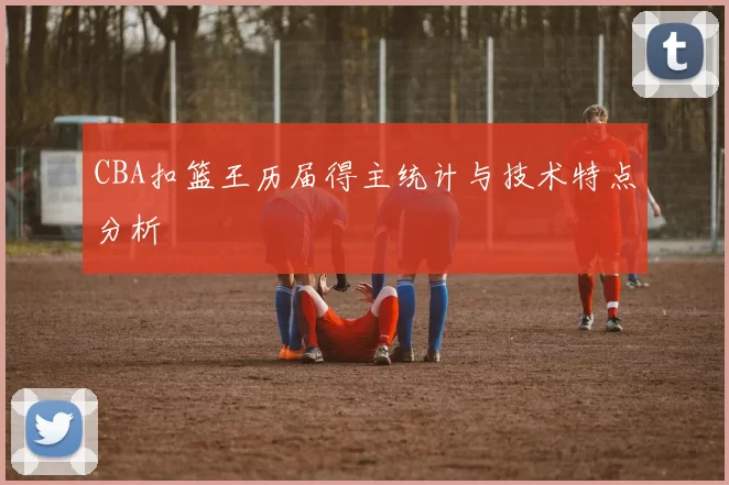 CBA扣篮王历届得主统计与技术特点分析