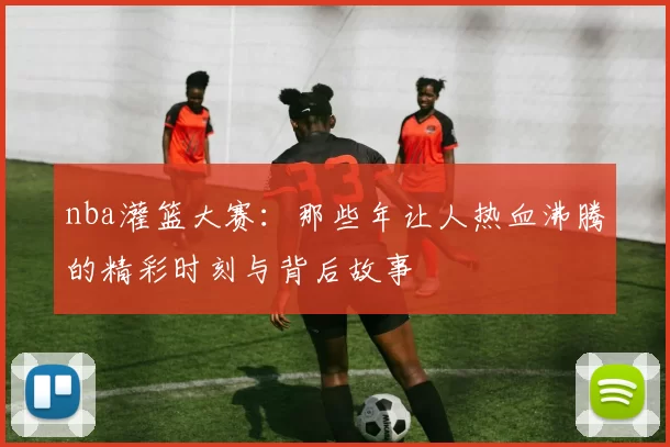 nba灌篮大赛:那些年让人热血沸腾的精彩时刻与背后故事
