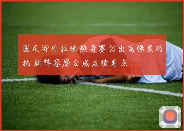 国足海外拉练热身赛打出高强度对抗 新阵容磨合成后续看点