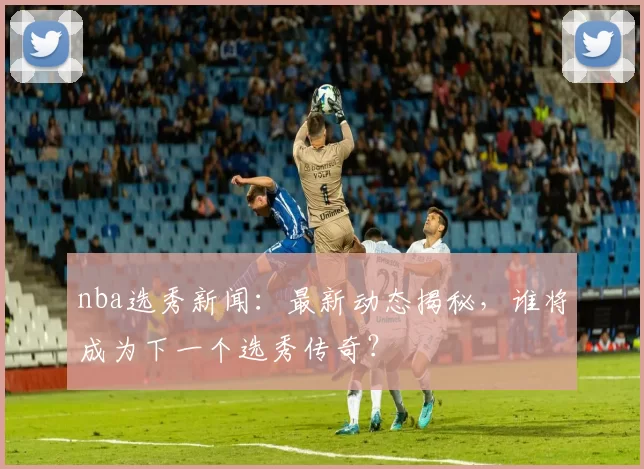 nba选秀新闻：最新动态揭秘，谁将成为下一个选秀传奇？