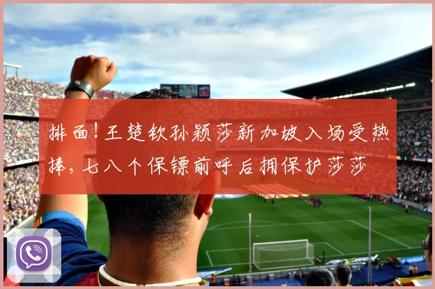排面!王楚钦孙颖莎新加坡入场受热捧,七八个保镖前呼后拥保护莎莎
