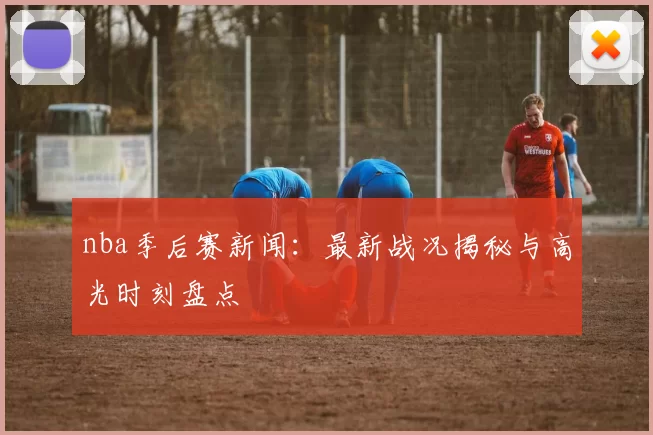 nba季后赛新闻：最新战况揭秘与高光时刻盘点