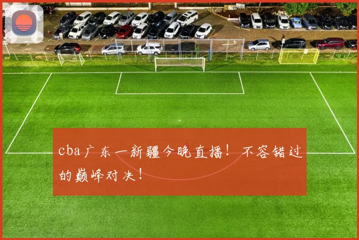 cba广东一新疆今晚直播！不容错过的巅峰对决！