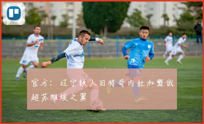 官方：辽宁铁人旧将奇内杜加盟俄超苏维埃之翼