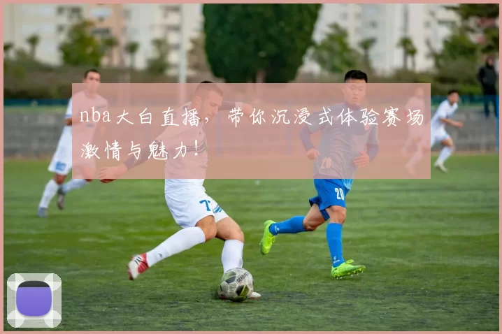 nba大白直播，带你沉浸式体验赛场激情与魅力！