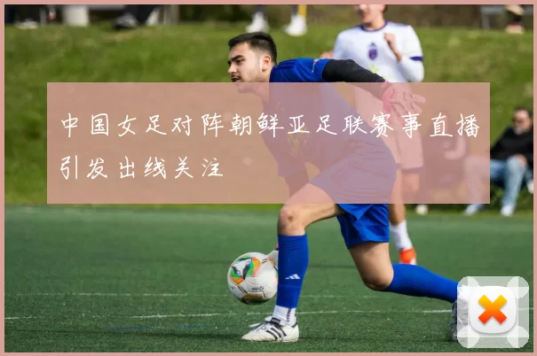 中国女足对阵朝鲜亚足联赛事直播引发出线关注