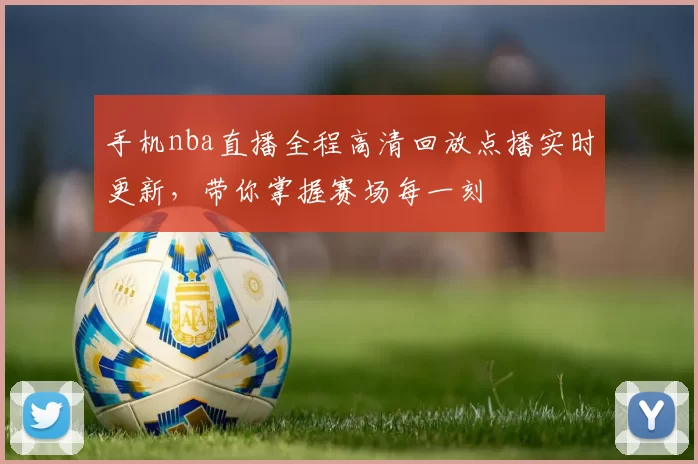 手机nba直播全程高清回放点播实时更新，带你掌握赛场每一刻