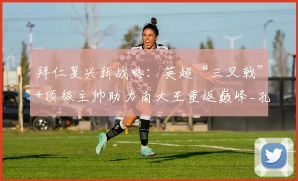 拜仁复兴新战略：英超“三叉戟”+顶级主帅助力南大王重返巅峰_孔帕尼_奥利塞_迪亚斯