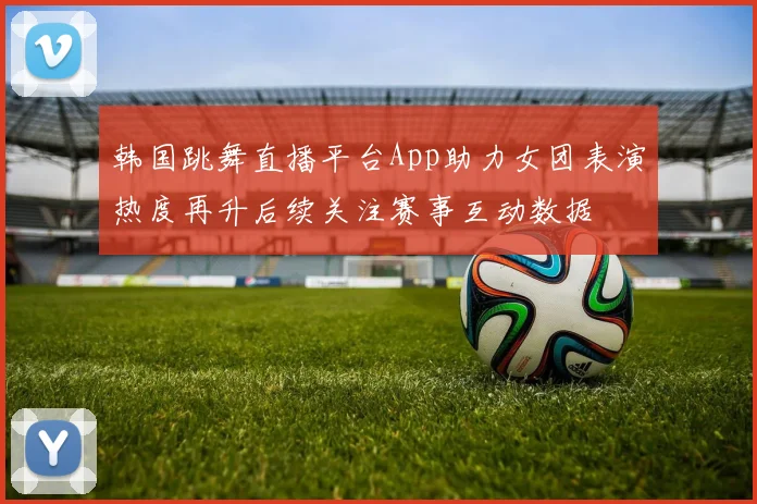 韩国跳舞直播平台App助力女团表演热度再升后续关注赛事互动数据