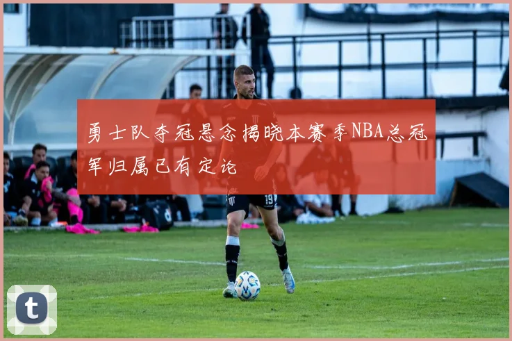 勇士队夺冠悬念揭晓本赛季NBA总冠军归属已有定论