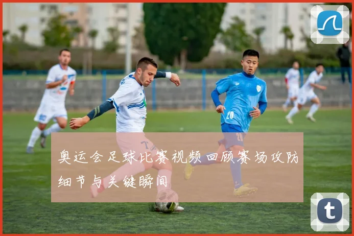 奥运会足球比赛视频回顾赛场攻防细节与关键瞬间