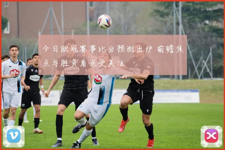今日欧冠赛事比分预测出炉 前瞻焦点与胜负看点受关注